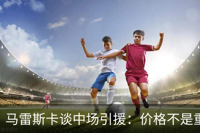 马雷斯卡谈中场引援：价格不是重点，球队更重要
